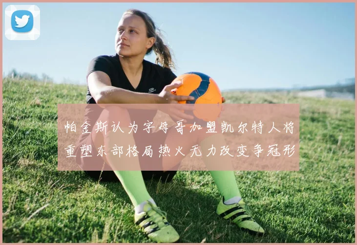 帕金斯认为字母哥加盟凯尔特人将重塑东部格局热火无力改变争冠形势