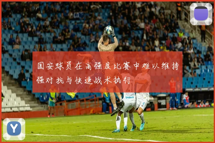 国安球员在高强度比赛中难以维持强对抗与快速战术执行