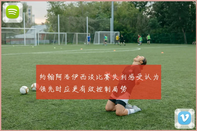 约翰阿洛伊西谈比赛失利感受认为领先时应更有效控制局势