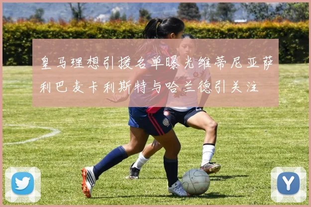 皇马理想引援名单曝光维蒂尼亚萨利巴麦卡利斯特与哈兰德引关注