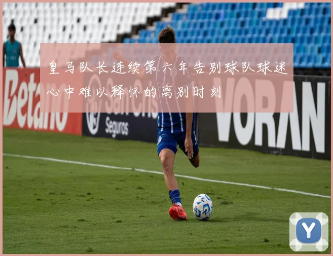 皇马队长连续第六年告别球队球迷心中难以释怀的离别时刻