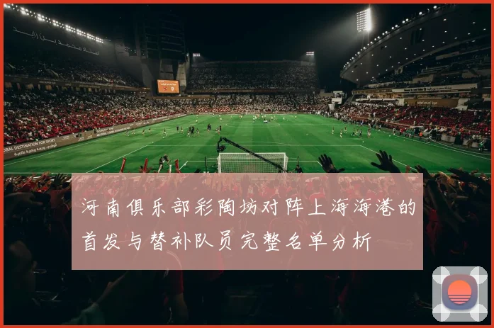 河南俱乐部彩陶坊对阵上海海港的首发与替补队员完整名单分析