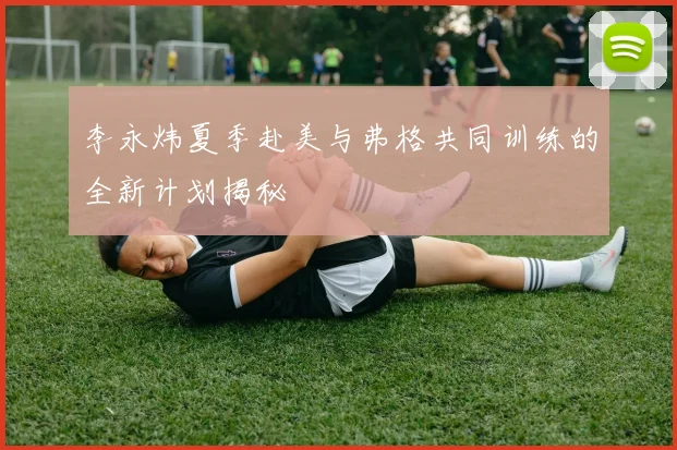 李永炜夏季赴美与弗格共同训练的全新计划揭秘