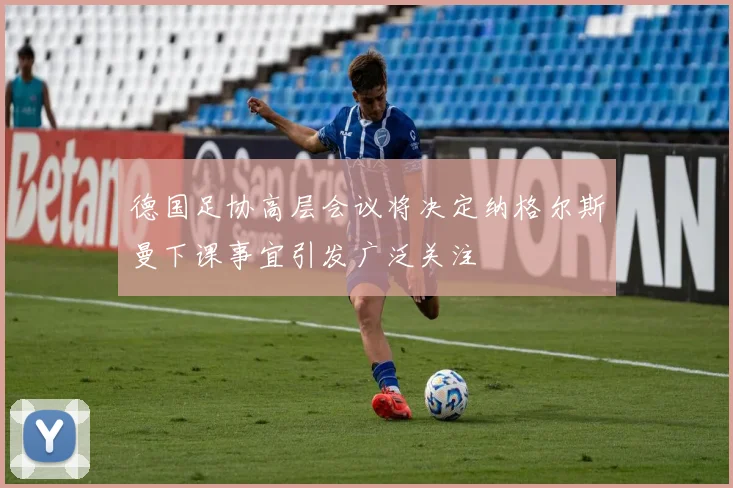 德国足协高层会议将决定纳格尔斯曼下课事宜引发广泛关注