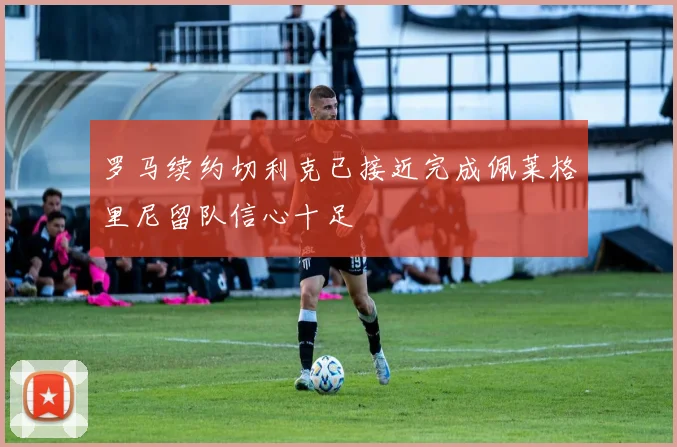 罗马续约切利克已接近完成佩莱格里尼留队信心十足