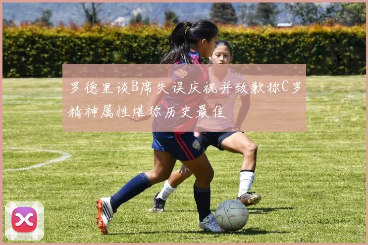 罗德里谈B席失误庆祝并致歉称C罗精神属性堪称历史最佳