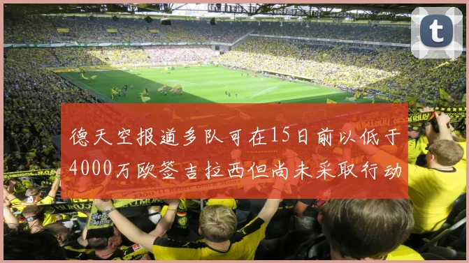 德天空报道多队可在15日前以低于4000万欧签吉拉西但尚未采取行动
