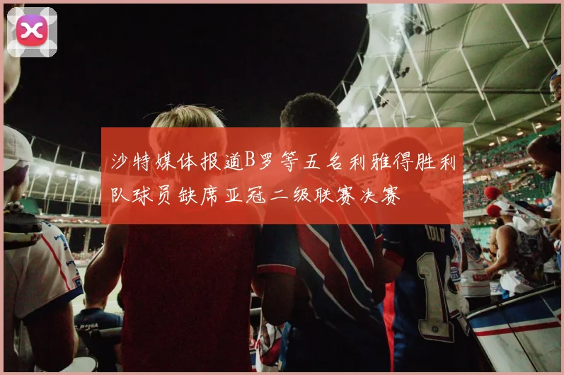 沙特媒体报道B罗等五名利雅得胜利队球员缺席亚冠二级联赛决赛