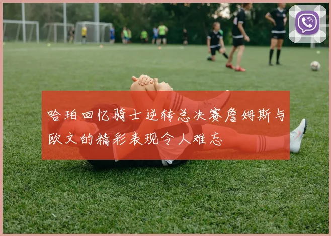 哈珀回忆骑士逆转总决赛詹姆斯与欧文的精彩表现令人难忘