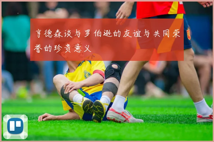 亨德森谈与罗伯逊的友谊与共同荣誉的珍贵意义