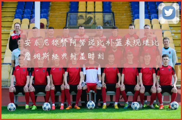 安东尼称赞阿努诺比补篮表现堪比詹姆斯经典封盖时刻