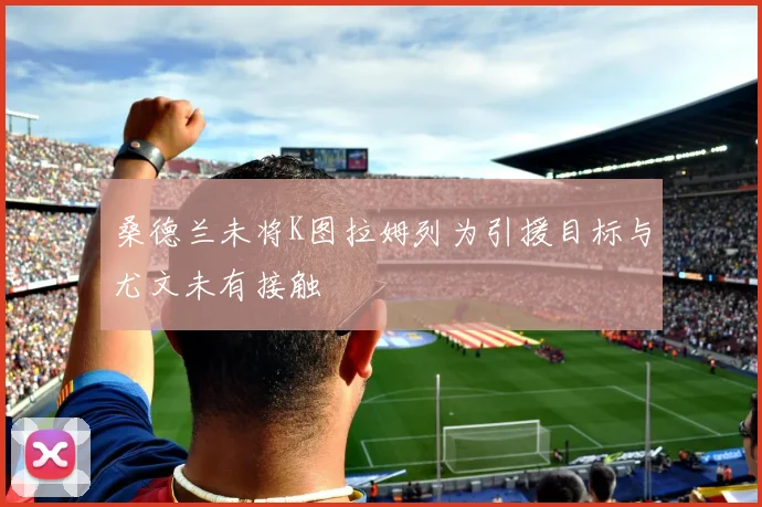 桑德兰未将K图拉姆列为引援目标与尤文未有接触