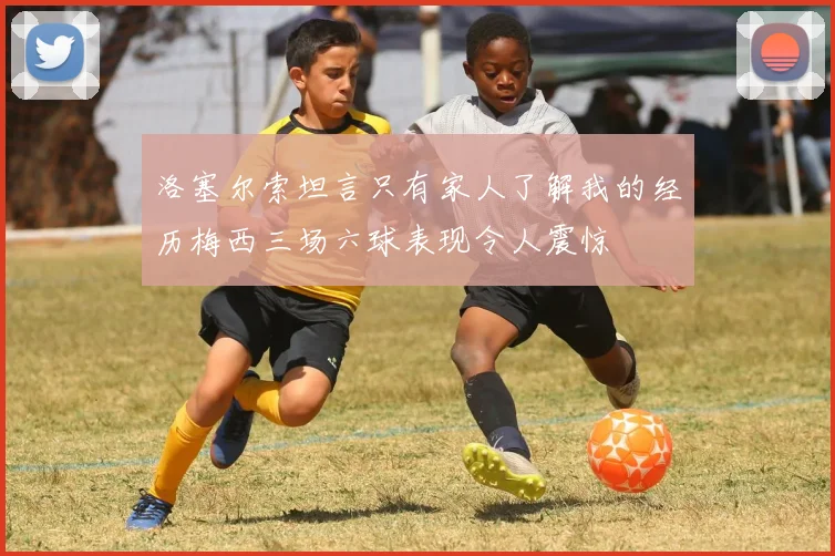 洛塞尔索坦言只有家人了解我的经历梅西三场六球表现令人震惊