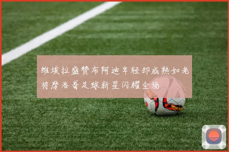 维埃拉盛赞布阿迪年轻却成熟如老将摩洛哥足球新星闪耀全场